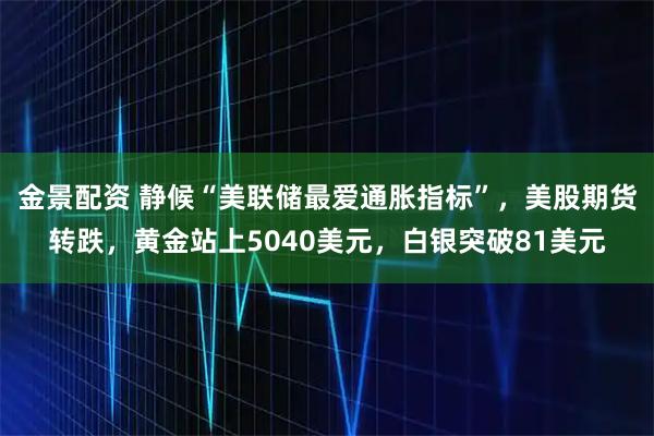 金景配资 静候“美联储最爱通胀指标”，美股期货转跌，黄金站上5040美元，白银突破81美元