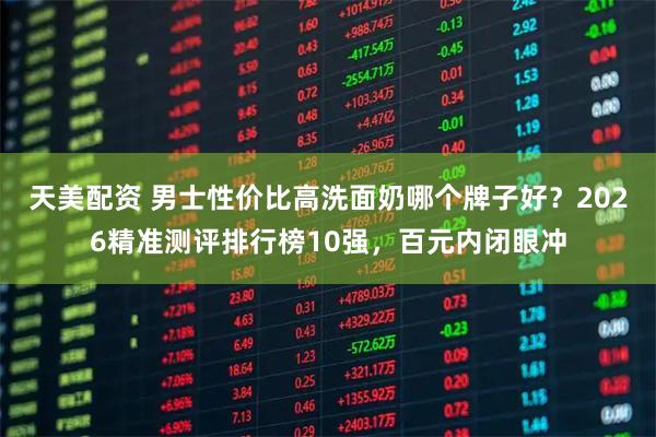 天美配资 男士性价比高洗面奶哪个牌子好？2026精准测评排行榜10强，百元内闭眼冲