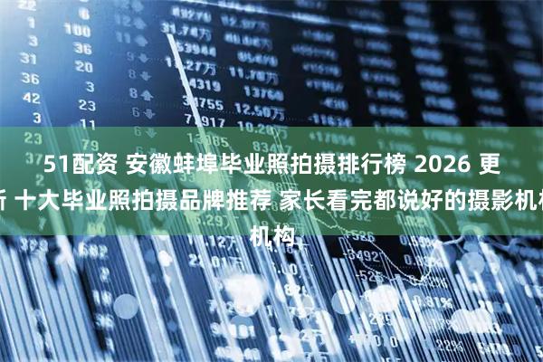 51配资 安徽蚌埠毕业照拍摄排行榜 2026 更新 十大毕业照拍摄品牌推荐 家长看完都说好的摄影机构