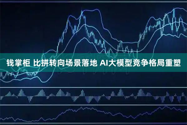 钱掌柜 比拼转向场景落地 AI大模型竞争格局重塑