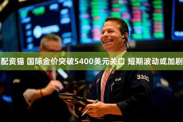 配资猫 国际金价突破5400美元关口 短期波动或加剧