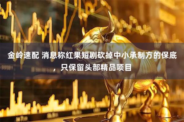 金岭速配 消息称红果短剧砍掉中小承制方的保底，只保留头部精品项目