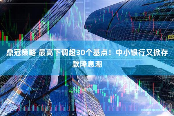 鼎冠策略 最高下调超30个基点！中小银行又掀存款降息潮