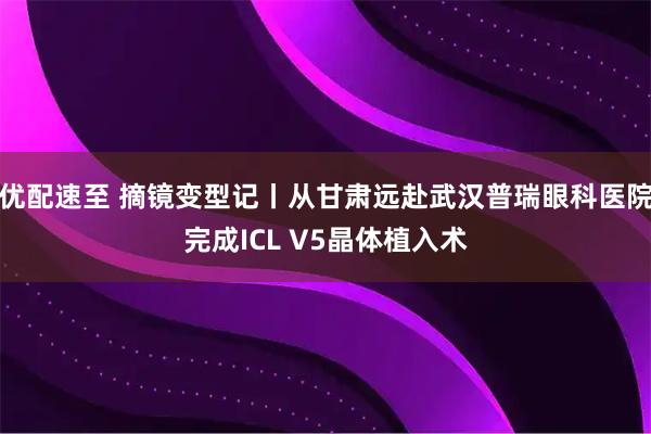 优配速至 摘镜变型记丨从甘肃远赴武汉普瑞眼科医院完成ICL V5晶体植入术