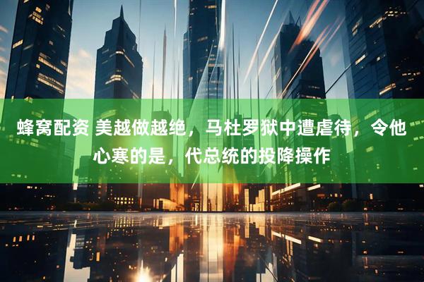 蜂窝配资 美越做越绝，马杜罗狱中遭虐待，令他心寒的是，代总统的投降操作
