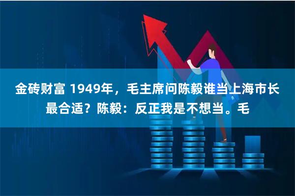 金砖财富 1949年，毛主席问陈毅谁当上海市长最合适？陈毅：反正我是不想当。毛