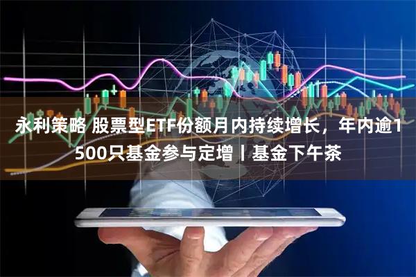 永利策略 股票型ETF份额月内持续增长，年内逾1500只基金参与定增丨基金下午茶