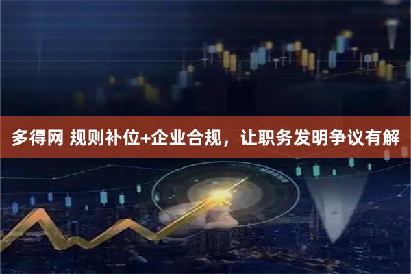 多得网 规则补位+企业合规，让职务发明争议有解