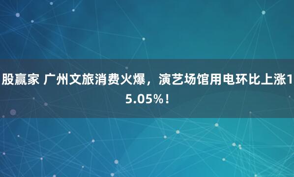 股赢家 广州文旅消费火爆，演艺场馆用电环比上涨15.05%！
