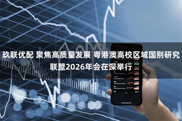 玖联优配 聚焦高质量发展 粤港澳高校区域国别研究联盟2026年会在深举行