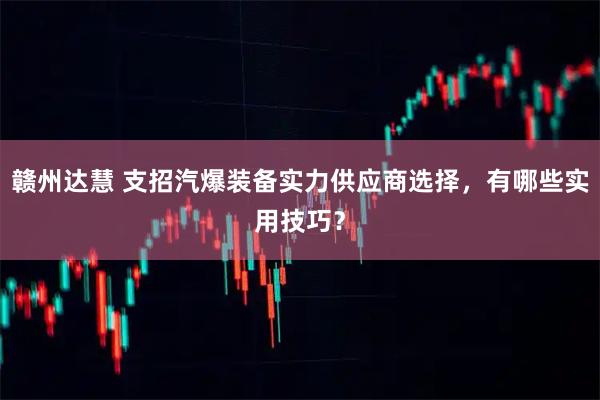赣州达慧 支招汽爆装备实力供应商选择，有哪些实用技巧？