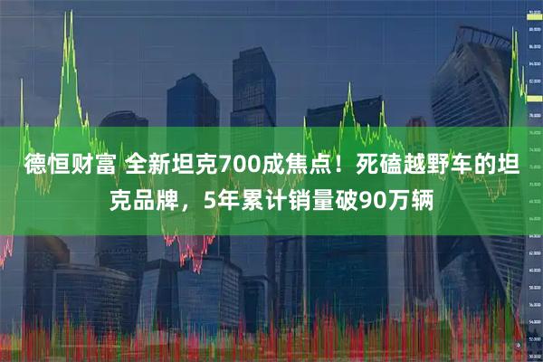 德恒财富 全新坦克700成焦点！死磕越野车的坦克品牌，5年累计销量破90万辆