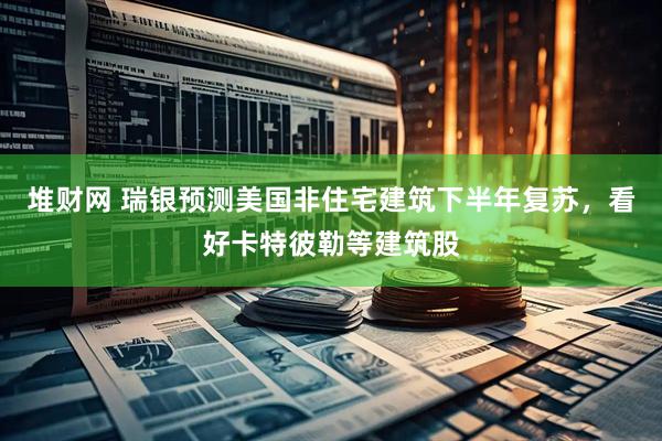 堆财网 瑞银预测美国非住宅建筑下半年复苏，看好卡特彼勒等建筑股