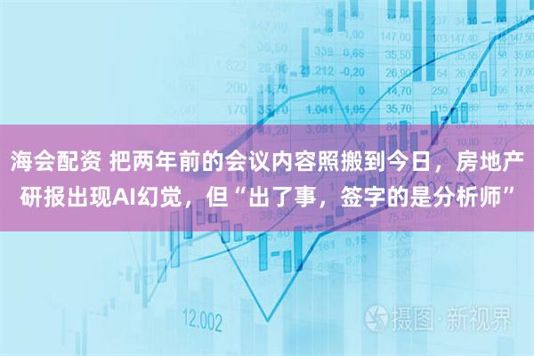 海会配资 把两年前的会议内容照搬到今日，房地产研报出现AI幻觉，但“出了事，签字的是分析师”
