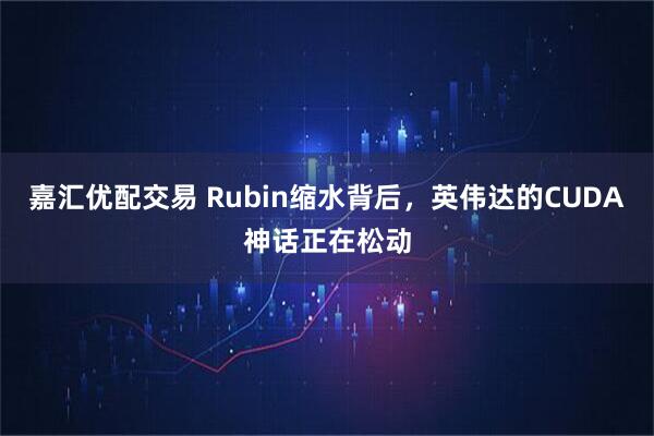 嘉汇优配交易 Rubin缩水背后，英伟达的CUDA神话正在松动