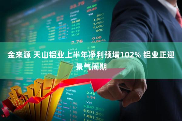 金来源 天山铝业上半年净利预增102% 铝业正迎景气周期