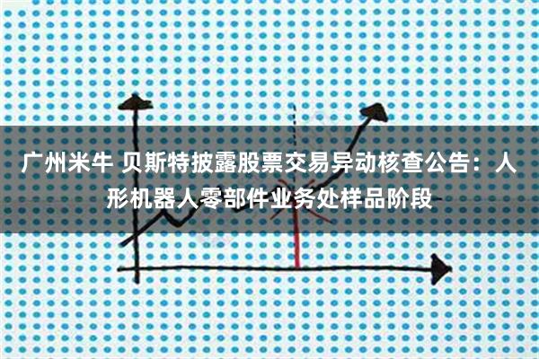 广州米牛 贝斯特披露股票交易异动核查公告：人形机器人零部件业务处样品阶段