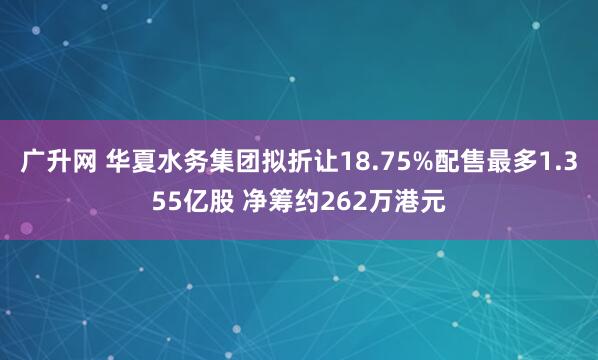 广升网 华夏水务集团拟折让18.75%配售最多1.355亿股 净筹约262万港元