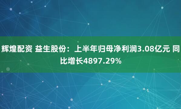 辉煌配资 益生股份：上半年归母净利润3.08亿元 同比增长4897.29%