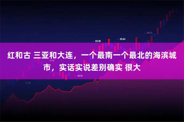 红和古 三亚和大连，一个最南一个最北的海滨城市，实话实说差别确实 很大