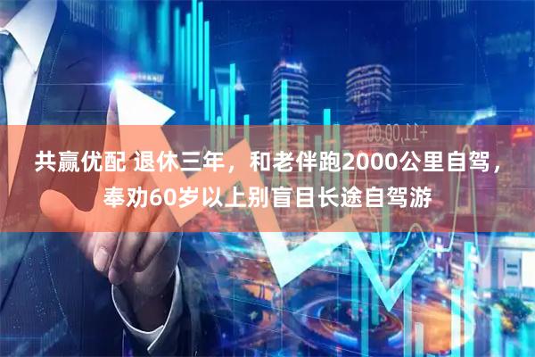 共赢优配 退休三年，和老伴跑2000公里自驾，奉劝60岁以上别盲目长途自驾游
