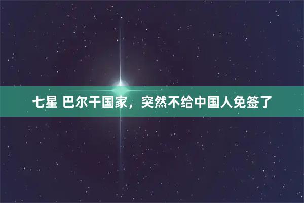 七星 巴尔干国家,突然不给中国人免签了