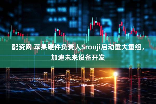 配资网 苹果硬件负责人Srouji启动重大重组，加速未来设备开发