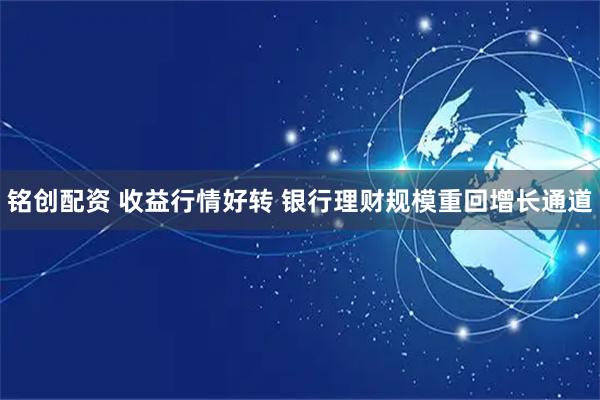 铭创配资 收益行情好转 银行理财规模重回增长通道