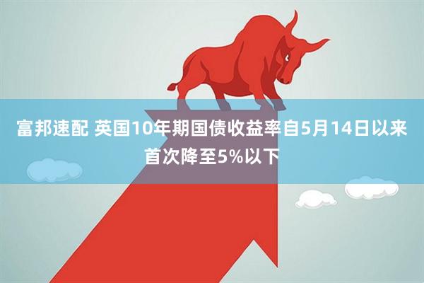富邦速配 英国10年期国债收益率自5月14日以来首次降至5%以下