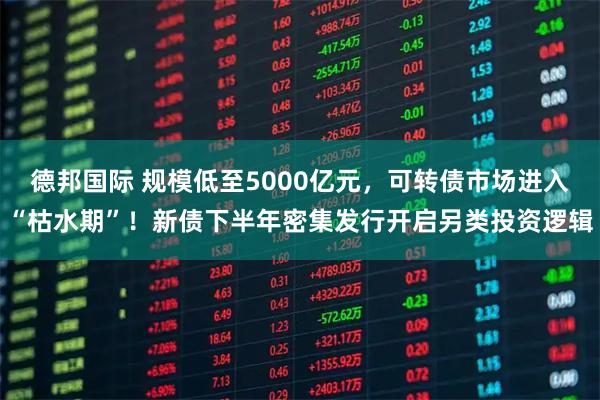 德邦国际 规模低至5000亿元，可转债市场进入“枯水期”！新债下半年密集发行开启另类投资逻辑