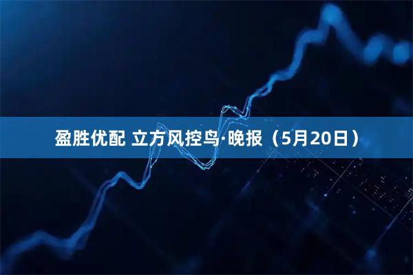 盈胜优配 立方风控鸟·晚报（5月20日）