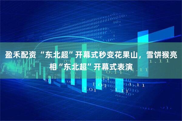 盈禾配资 “东北超”开幕式秒变花果山，雪饼猴亮相“东北超”开幕式表演