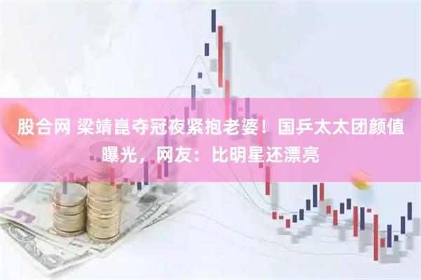 股合网 梁靖崑夺冠夜紧抱老婆！国乒太太团颜值曝光，网友：比明星还漂亮