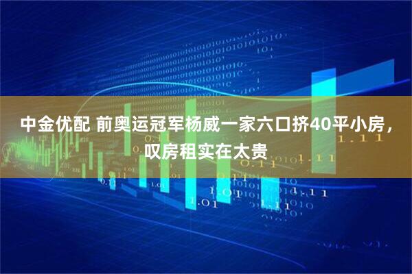 中金优配 前奥运冠军杨威一家六口挤40平小房，叹房租实在太贵