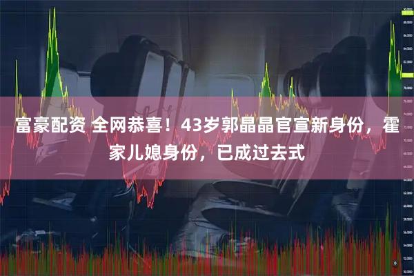 富豪配资 全网恭喜！43岁郭晶晶官宣新身份，霍家儿媳身份，已成过去式