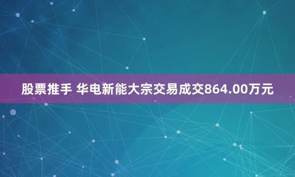 股票推手 华电新能大宗交易成交864.00万元