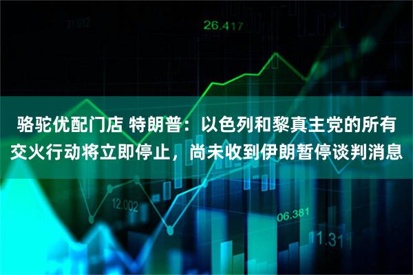 骆驼优配门店 特朗普：以色列和黎真主党的所有交火行动将立即停止，尚未收到伊朗暂停谈判消息