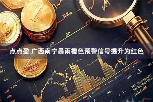 点点盈 广西南宁暴雨橙色预警信号提升为红色