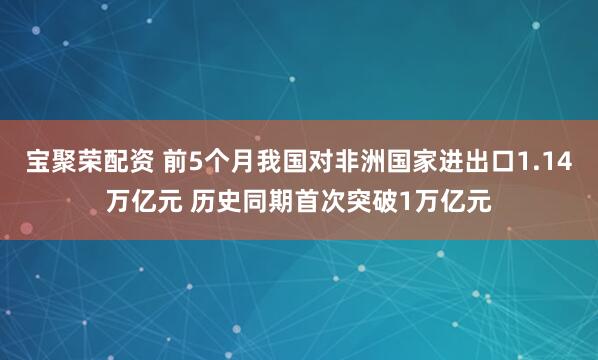 宝聚荣配资 前5个月我国对非洲国家进出口1.14万亿元 历史同期首次突破1万亿元