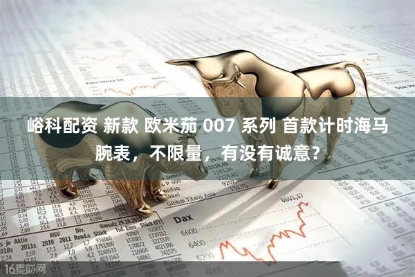 峪科配资 新款 欧米茄 007 系列 首款计时海马腕表，不限量，有没有诚意？