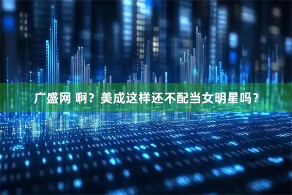 广盛网 啊？美成这样还不配当女明星吗？