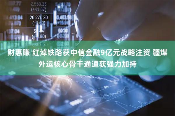 财惠赚 红淖铁路获中信金融9亿元战略注资 疆煤外运核心骨干通道获强力加持
