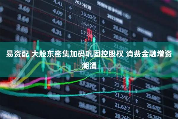 易资配 大股东密集加码巩固控股权 消费金融增资潮涌
