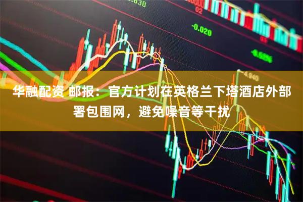 华融配资 邮报：官方计划在英格兰下塔酒店外部署包围网，避免噪音等干扰