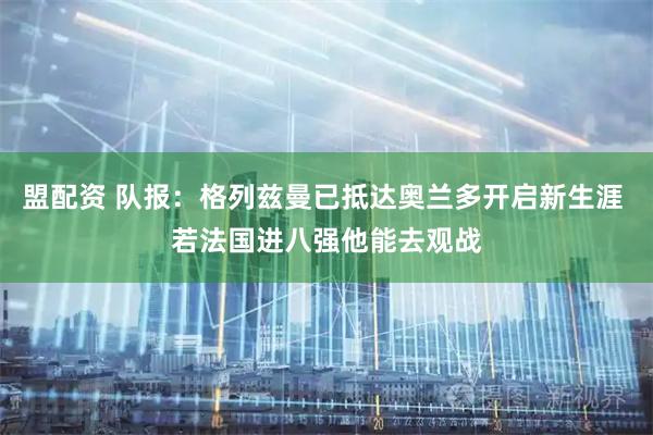 盟配资 队报：格列兹曼已抵达奥兰多开启新生涯 若法国进八强他能去观战