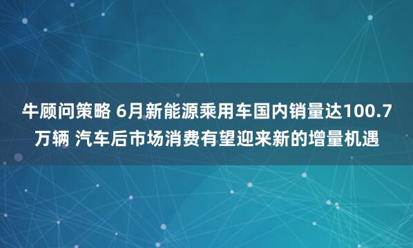 牛顾问策略 6月新能源乘用车国内销量达100.7万辆 汽车后市场消费有望迎来新的增量机遇