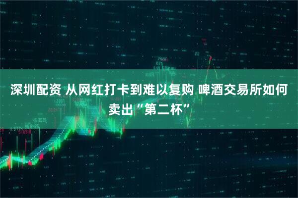 深圳配资 从网红打卡到难以复购 啤酒交易所如何卖出“第二杯”