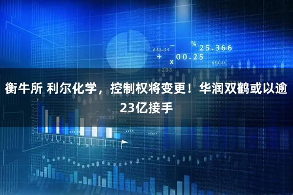 衡牛所 利尔化学，控制权将变更！华润双鹤或以逾23亿接手