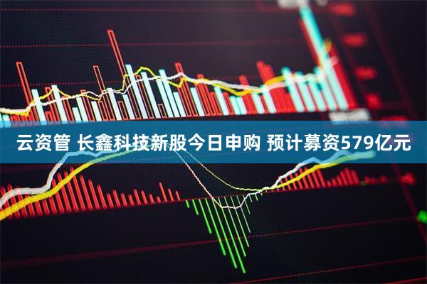 云资管 长鑫科技新股今日申购 预计募资579亿元