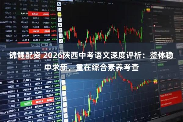 锦鲤配资 2026陕西中考语文深度评析：整体稳中求新，重在综合素养考查